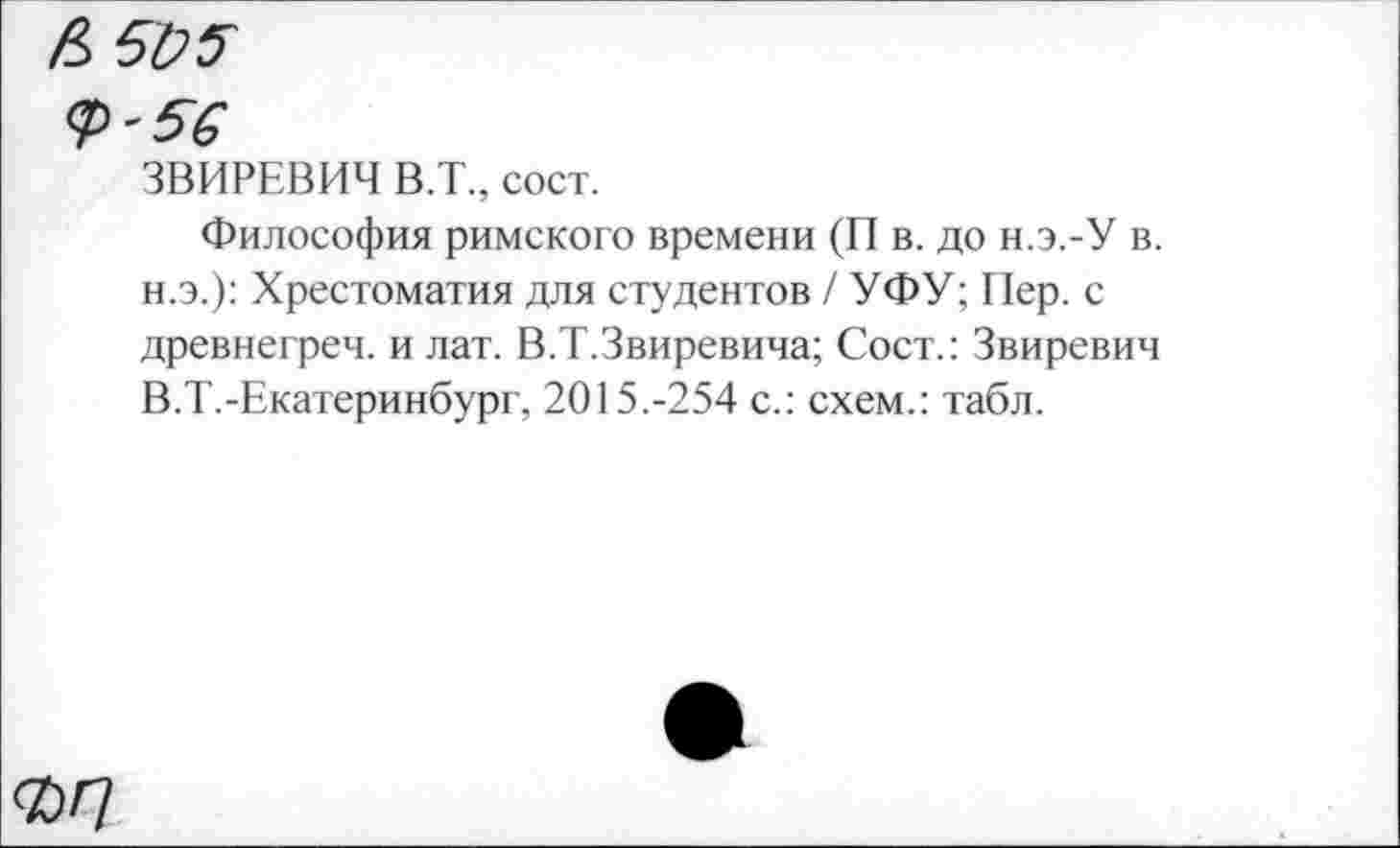 ﻿А 505
56
ЗВИРЕВИЧ В.Т., сост.
Философия римского времени (П в. до н.э.-У в. н.э.): Хрестоматия для студентов / УФУ; Пер. с древнегреч. и лат. В.Т.Звиревича; Сост.: Звиревич В.Т.-Екатеринбург, 2015.-254 с.: схем.: табл.
